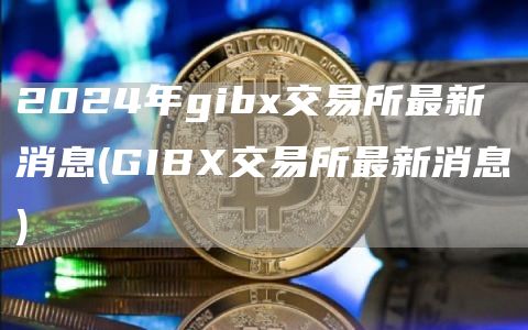 2024年gib交易所最新消息 - GIB交易所最新消息